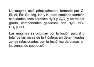 Un magma está principalmente formado por O,
Si, Al, Fe, Ca, Mg, Na y K, pero contiene también
cantidades considerables H2O y C2O, y en menor
grado, componentes gaseosos con H2S, HCl,
CH4 y CO.
Los magmas se originan por la fusión parcial o
total de las rocas de la litósfera, en determinadas
zonas relacionadas con la tectónica de placas en
las zonas de subducción.
 