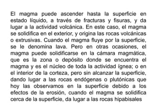 El magma puede ascender hasta la superficie en
estado líquido, a través de fracturas y fisuras, y da
lugar a la actividad volcánica. En este caso, el magma
se solidifica en el exterior, y origina las rocas volcánicas
o extrusivas. Cuando el magma fluye por la superficie,
se le denomina lava. Pero en otras ocasiones, el
magma puede solidificarse en la cámara magmática,
que es la zona o depósito donde se encuentra el
magma y es el núcleo de toda la actividad ígnea; o en
el interior de la corteza, pero sin alcanzar la superficie,
dando lugar a las rocas endógenas o plutónicas que
hoy las observamos en la superficie debido a los
efectos de la erosión, cuando el magma se solidifica
cerca de la superficie, da lugar a las rocas hipabisales
 