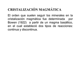 CRISTALIZACIÓN MAGMÁTICA
El orden que suelen seguir los minerales en la
cristalización magmática fue determinada por
Bowen (1922) a partir de un magma basáltico,
en el cual estableció dos tipos de reacciones:
continua y discontinua.
 