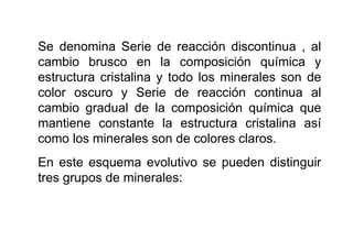 Se denomina Serie de reacción discontinua , al
cambio brusco en la composición química y
estructura cristalina y todo los minerales son de
color oscuro y Serie de reacción continua al
cambio gradual de la composición química que
mantiene constante la estructura cristalina así
como los minerales son de colores claros.
En este esquema evolutivo se pueden distinguir
tres grupos de minerales:
 