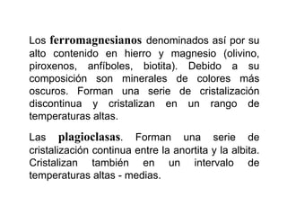 Los ferromagnesianos denominados así por su
alto contenido en hierro y magnesio (olivino,
piroxenos, anfíboles, biotita). Debido a su
composición son minerales de colores más
oscuros. Forman una serie de cristalización
discontinua y cristalizan en un rango de
temperaturas altas.
Las plagioclasas. Forman una serie de
cristalización continua entre la anortita y la albita.
Cristalizan también en un intervalo de
temperaturas altas - medias.
 