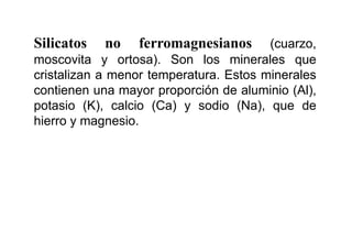 Silicatos no ferromagnesianos (cuarzo,
moscovita y ortosa). Son los minerales que
cristalizan a menor temperatura. Estos minerales
contienen una mayor proporción de aluminio (Al),
potasio (K), calcio (Ca) y sodio (Na), que de
hierro y magnesio.
 