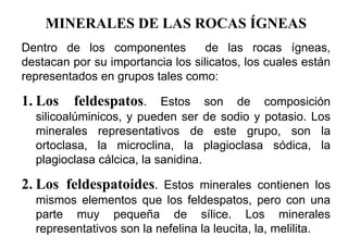 MINERALES DE LAS ROCAS ÍGNEAS
Dentro de los componentes de las rocas ígneas,
destacan por su importancia los silicatos, los cuales están
representados en grupos tales como:
1. Los feldespatos. Estos son de composición
silicoalúminicos, y pueden ser de sodio y potasio. Los
minerales representativos de este grupo, son la
ortoclasa, la microclina, la plagioclasa sódica, la
plagioclasa cálcica, la sanidina.
2. Los feldespatoides. Estos minerales contienen los
mismos elementos que los feldespatos, pero con una
parte muy pequeña de sílice. Los minerales
representativos son la nefelina la leucita, la, melilita.
 