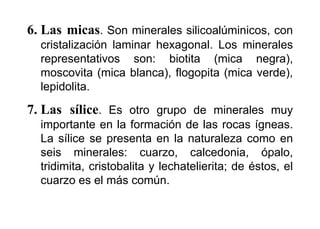 6. Las micas. Son minerales silicoalúminicos, con
cristalización laminar hexagonal. Los minerales
representativos son: biotita (mica negra),
moscovita (mica blanca), flogopita (mica verde),
lepidolita.
7. Las sílice. Es otro grupo de minerales muy
importante en la formación de las rocas ígneas.
La sílice se presenta en la naturaleza como en
seis minerales: cuarzo, calcedonia, ópalo,
tridimita, cristobalita y lechatelierita; de éstos, el
cuarzo es el más común.
 