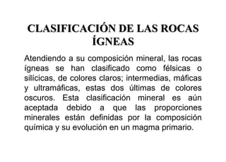 CLASIFICACIÓN DE LAS ROCAS
ÍGNEAS
Atendiendo a su composición mineral, las rocas
ígneas se han clasificado como félsicas o
silícicas, de colores claros; intermedias, máficas
y ultramáficas, estas dos últimas de colores
oscuros. Esta clasificación mineral es aún
aceptada debido a que las proporciones
minerales están definidas por la composición
química y su evolución en un magma primario.
 