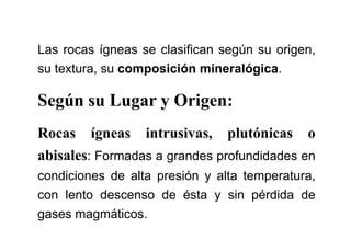 Las rocas ígneas se clasifican según su origen,
su textura, su composición mineralógica.
Según su Lugar y Origen:
Rocas ígneas intrusivas, plutónicas o
abisales: Formadas a grandes profundidades en
condiciones de alta presión y alta temperatura,
con lento descenso de ésta y sin pérdida de
gases magmáticos.
 