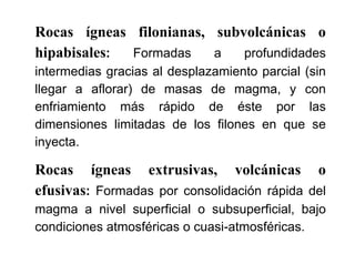 Rocas ígneas filonianas, subvolcánicas o
hipabisales: Formadas a profundidades
intermedias gracias al desplazamiento parcial (sin
llegar a aflorar) de masas de magma, y con
enfriamiento más rápido de éste por las
dimensiones limitadas de los filones en que se
inyecta.
Rocas ígneas extrusivas, volcánicas o
efusivas: Formadas por consolidación rápida del
magma a nivel superficial o subsuperficial, bajo
condiciones atmosféricas o cuasi-atmosféricas.
 