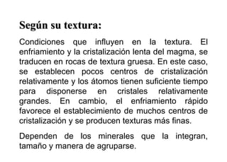 Según su textura:
Condiciones que influyen en la textura. El
enfriamiento y la cristalización lenta del magma, se
traducen en rocas de textura gruesa. En este caso,
se establecen pocos centros de cristalización
relativamente y los átomos tienen suficiente tiempo
para disponerse en cristales relativamente
grandes. En cambio, el enfriamiento rápido
favorece el establecimiento de muchos centros de
cristalización y se producen texturas más finas.
Dependen de los minerales que la integran,
tamaño y manera de agruparse.
 