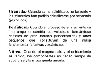 Granuda.- Cuando se ha solidificado lentamente y
los minerales han podido cristalizarse por separado
(plutónicos).
Porfídicas.- Cuando el proceso de enfriamiento se
interrumpe o cambia de velocidad formándose
cristales de gran tamaño (fenocristales) y otros
pequeños que constituyen de una masa
fundamental (efusivas volcánicas).
Vítrea.- Cuando el magma sale y el enfriamiento
es rápido, los componentes no tienen tiempo de
separarse y la masa queda amorfa.
 