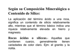 Según su Composición Mineralógica o
Contenido de Sílice:
La aplicación del término ácido a una roca,
significa un contenido de silicio relativamente
alto, mientras que el término básico indica una
riqueza relativamente elevada en hierro y
magnesio.
Rocas ácidas o silíceas.- Aquellas que
contienen cuarzo, generalmente tienen
variedades de color claro. Ejm: el granito y la
riolita.
 