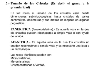 2.- Tamaño de los Cristales (Es decir el grano o la
granularidad)
En las rocas el tamaño de los cristales varia desde
dimensiones submicroscopicas hasta cristales de varios
centímetros, decímetros y aun metros de longitud en algunas
pegmatitas.
FANERITICA (fanerocristalina).- Es aquella roca en la que
los cristales pueden reconocerse a simple vista o con ayuda
de la lupa.
AFANITICA.- Es aquella roca en la que los cristales no
pueden reconocerse a simple vista y es necesario una lupa o
un microscopio.
Las rocas afaniticas pueden ser:
Microcristalinas,
Merocristalinas
Crisptocristalinas o Vitreas.
 
