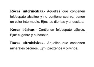 Rocas intermedias.- Aquellas que contienen
feldespato alcalino y no contiene cuarzo, tienen
un color intermedio. Ejm: las dioritas y andesitas.
Rocas básicas.- Contienen feldespato cálcico.
Ejm: el gabro y el basalto.
Rocas ultrabásicas.- Aquellas que contienen
minerales oscuros. Ejm: piroxenos y olivinos.
 