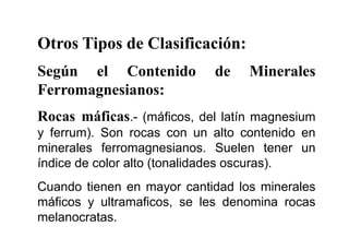 Otros Tipos de Clasificación:
Según el Contenido de Minerales
Ferromagnesianos:
Rocas máficas.- (máficos, del latín magnesium
y ferrum). Son rocas con un alto contenido en
minerales ferromagnesianos. Suelen tener un
índice de color alto (tonalidades oscuras).
Cuando tienen en mayor cantidad los minerales
máficos y ultramaficos, se les denomina rocas
melanocratas.
 