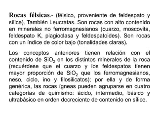 Rocas félsicas.- (félsico, proveniente de feldespato y
sílice). También Leucratas. Son rocas con alto contenido
en minerales no ferromagnesianos (cuarzo, moscovita,
feldespato K, plagioclasa y feldespatoides). Son rocas
con un índice de color bajo (tonalidades claras).
Los conceptos anteriores tienen relación con el
contenido de SiO2 en los distintos minerales de la roca
(recuérdese que el cuarzo y los feldespatos tienen
mayor proporción de SiO2 que los ferromagnesianos,
neso, ciclo, ino y filosilicatos); por ella y de forma
genérica, las rocas ígneas pueden agruparse en cuatro
categorías de quimismo: ácido, intermedio, básico y
ultrabásico en orden decreciente de contenido en sílice.
 