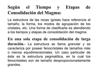 Según el Tiempo y Etapas de
Consolidación del Magma:
La estructura de las rocas ígneas hace referencia al
tamaño, la forma, los modos de agrupación de los
cristales, etc. Una forma de clasificarla es atendiendo
a los tiempos y etapas de consolidación del magma:
En una sola etapa de consolidación de larga
duración.- La estructura se llama granular y se
caracteriza por poseer fenocristales de tamaños más
o menos equidimensionales. Un caso particular de
ésta es la estructura pegmatítica, en la cual los
fenocristales son de tamaño desproporcionadamente
grandes.
 