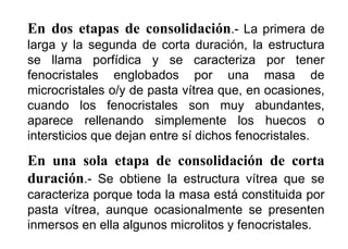 En dos etapas de consolidación.- La primera de
larga y la segunda de corta duración, la estructura
se llama porfídica y se caracteriza por tener
fenocristales englobados por una masa de
microcristales o/y de pasta vítrea que, en ocasiones,
cuando los fenocristales son muy abundantes,
aparece rellenando simplemente los huecos o
intersticios que dejan entre sí dichos fenocristales.
En una sola etapa de consolidación de corta
duración.- Se obtiene la estructura vítrea que se
caracteriza porque toda la masa está constituida por
pasta vítrea, aunque ocasionalmente se presenten
inmersos en ella algunos microlitos y fenocristales.
 