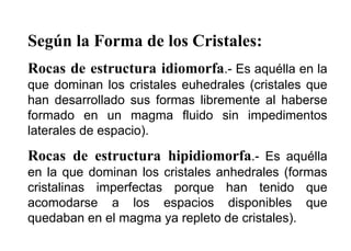 Según la Forma de los Cristales:
Rocas de estructura idiomorfa.- Es aquélla en la
que dominan los cristales euhedrales (cristales que
han desarrollado sus formas libremente al haberse
formado en un magma fluido sin impedimentos
laterales de espacio).
Rocas de estructura hipidiomorfa.- Es aquélla
en la que dominan los cristales anhedrales (formas
cristalinas imperfectas porque han tenido que
acomodarse a los espacios disponibles que
quedaban en el magma ya repleto de cristales).
 