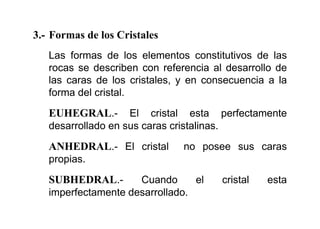 3.- Formas de los Cristales
Las formas de los elementos constitutivos de las
rocas se describen con referencia al desarrollo de
las caras de los cristales, y en consecuencia a la
forma del cristal.
EUHEGRAL.- El cristal esta perfectamente
desarrollado en sus caras cristalinas.
ANHEDRAL.- El cristal no posee sus caras
propias.
SUBHEDRAL.- Cuando el cristal esta
imperfectamente desarrollado.
 