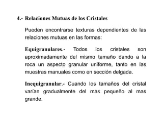 4.- Relaciones Mutuas de los Cristales
Pueden encontrarse texturas dependientes de las
relaciones mutuas en las formas:
Equigranulares.- Todos los cristales son
aproximadamente del mismo tamaño dando a la
roca un aspecto granular uniforme, tanto en las
muestras manuales como en sección delgada.
Inequigranular.- Cuando los tamaños del cristal
varían gradualmente del mas pequeño al mas
grande.
 