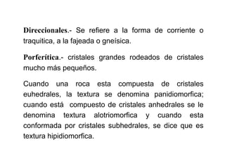 Direccionales.- Se refiere a la forma de corriente o
traquitica, a la fajeada o gneísica.
Porferítica.- cristales grandes rodeados de cristales
mucho más pequeños.
Cuando una roca esta compuesta de cristales
euhedrales, la textura se denomina panidiomorfica;
cuando está compuesto de cristales anhedrales se le
denomina textura alotriomorfica y cuando esta
conformada por cristales subhedrales, se dice que es
textura hipidiomorfica.
 