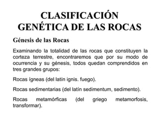 CLASIFICACIÓN
GENÉTICA DE LAS ROCAS
Génesis de las Rocas
Examinando la totalidad de las rocas que constituyen la
corteza terrestre, encontraremos que por su modo de
ocurrencia y su génesis, todos quedan comprendidos en
tres grandes grupos:
Rocas ígneas (del latín ignis. fuego).
Rocas sedimentarias (del latín sedimentum, sedimento).
Rocas metamórficas (del griego metamorfosis,
transformar).
 