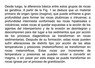 Desde luego, la diferencia básica entre estos grupos de rocas
es genética. A partir de la Fig. 1 se deduce que un material
primario de origen ígneo (magma), que puede enfriarse a gran
profundidad para formar las rocas plutónicas o intrusivas; a
profundidad intermedia conformado las rocas hipabisales o
volcánicas; estas rocas al quedar expuestas a la acción de los
agentes del intemperismo y de la erosión se desintegran y
descomponen para dar lugar a los sedimentos que por acción
de los procesos diagenéticos se transforman en rocas
sedimentarias. Después de su formación, estas rocas pueden
sufrir alteraciones de distinto tipo por acción de las altas
temperaturas y presiones (metamorfismo) se transforman en
rocas metamórficas. Estas rocas por incremento de
temperatura y presiones se pueden volver a convertir en
magma, o sin pasar por esta etapa se puede transformar en
rocas ígneas por el proceso de granitización.
 
