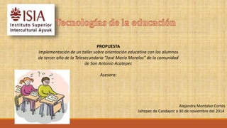 PROPUESTA 
Implementación de un taller sobre orientación educativa con los alumnos 
de tercer año de la Telesecundaria “José María Morelos” de la comunidad 
de San Antonio Acatepec 
Asesora: 
Alejandra Montalvo Cortés 
Jaltepec de Candayoc a 30 de noviembre del 2014 
 