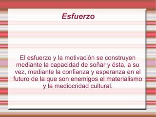 Esfuerzo




   El esfuerzo y la motivación se construyen
 mediante la capacidad de soñar y ésta, a su
 vez, mediante la confianza y esperanza en el
futuro de la que son enemigos el materialismo
           y la mediocridad cultural.
 