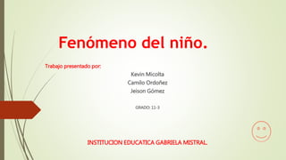 Fenómeno del niño.
Trabajo presentado por:
Kevin Micolta
Camilo Ordoñez
Jeison Gómez
GRADO: 11-3
INSTITUCION EDUCATICA GABRIELA MISTRAL.
 