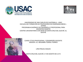 UNIVERSIDAD DE SAN CARLOS DE GUATEMALA – USAC
ESCUELA DE FORMACIÓN DE PROFESORES DE ENSEÑANZA MEDIA –
EFPEM
PROGRAMA ACADÉMICO DE DESARROLLO PROFESIONAL PARA
DOCENTES PADEP/D
CENTRO UNIVERSITARIO CON SEDE EN SANTA CRUZ DEL QUICHÉ, EL
QUICHÉ
CURSO: ÉTICA PROFESIONAL Y DESEMPEÑO DOCENTE
ASESOR: LIC. BENJAMÍN TZARAX TORRES
LIRIA PANJOJ SAQUIC
SANTA CRUZ DEL QUICHÉ, 01 DE AGOSTO DE 2,015
 