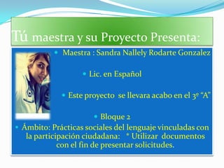 Tú maestra y su Proyecto Presenta:
            Maestra : Sandra Nallely Rodarte Gonzalez

                    Lic. en Español

              Este proyecto se llevara acabo en el 3º “A”

                       Bloque 2
 Ámbito: Prácticas sociales del lenguaje vinculadas con
   la participación ciudadana: * Utilizar documentos
             con el fin de presentar solicitudes.
 