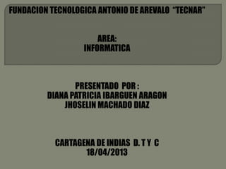 FUNDACION TECNOLOGICA ANTONIO DE AREVALO “TECNAR”
AREA:
INFORMATICA
PRESENTADO POR :
DIANA PATRICIA IBARGUEN ARAGON
JHOSELIN MACHADO DIAZ
CARTAGENA DE INDIAS D. T Y C
18/04/2013
 