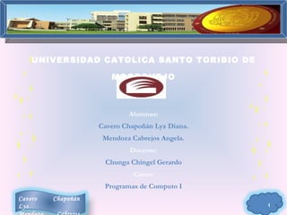 UNIVERSIDAD CATOLICA SANTO TORIBIO DE

                       MOGROVEJO



                            Alumnas:
                    Cavero Chapoñán Lyz Diana.
                     Mendoza Cabrejos Angela.
                             Docente:
                     Chunga Chingel Gerardo
                              Curso:
                     Programas de Computo I
Cavero   Chapoñán
Lyz.                                             1
 