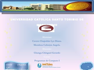 UNIVERSIDAD CATOLICA SANTO TORIBIO DE

                       MOGROVEJO



                            Alumnas:
                    Cavero Chapoñán Lyz Diana.
                     Mendoza Cabrejos Angela.
                             Docente:
                     Chunga Chinguel Gerardo
                              Curso:
                     Programas de Computo I
Cavero   Chapoñán
Lyz.                                             1
 