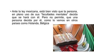 • Ante la ley mexicana, está bien visto que la persona,
en pleno uso de sus “facultades mentales” decida
que se hará con él. Pero no permite, que una
persona decida por él, como lo vemos en otros
países como Holanda, Bélgica
 