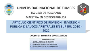 UNIVERSIDAD NACIONAL DE TUMBES
ARTICULO CIENTIFICO DE REVISION : INVERSION
PUBLICA & LAUDOS ARBITRALES EN EL PERU 2010 -
2022
ESCUELA DE POSGRADO
MAESTRIA EN GESTION PUBLICA
MAESTRATANTES :
 GARCIA ROSILLO CHRISTIAN
 PANTA DIOSES YUVITZA ESTHER
 ROMERO GARCIA JUAN MANUEL
DOCENTE : ELMER GIL GONZALES RUIZ
 