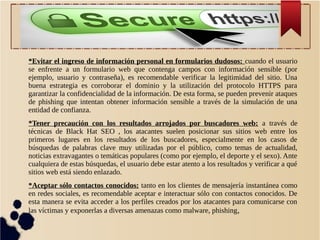*Evitar el ingreso de información personal en formularios dudosos: cuando el usuario
se enfrente a un formulario web que contenga campos con información sensible (por
ejemplo, usuario y contraseña), es recomendable verificar la legitimidad del sitio. Una
buena estrategia es corroborar el dominio y la utilización del protocolo HTTPS para
garantizar la confidencialidad de la información. De esta forma, se pueden prevenir ataques
de phishing que intentan obtener información sensible a través de la simulación de una
entidad de confianza.
*Tener precaución con los resultados arrojados por buscadores web: a través de
técnicas de Black Hat SEO , los atacantes suelen posicionar sus sitios web entre los
primeros lugares en los resultados de los buscadores, especialmente en los casos de
búsquedas de palabras clave muy utilizadas por el público, como temas de actualidad,
noticias extravagantes o temáticas populares (como por ejemplo, el deporte y el sexo). Ante
cualquiera de estas búsquedas, el usuario debe estar atento a los resultados y verificar a qué
sitios web está siendo enlazado.
*Aceptar sólo contactos conocidos: tanto en los clientes de mensajería instantánea como
en redes sociales, es recomendable aceptar e interactuar sólo con contactos conocidos. De
esta manera se evita acceder a los perfiles creados por los atacantes para comunicarse con
las víctimas y exponerlas a diversas amenazas como malware, phishing,

 
