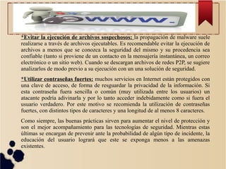 *Evitar la ejecución de archivos sospechosos: la propagación de malware suele
realizarse a través de archivos ejecutables. Es recomendable evitar la ejecución de
archivos a menos que se conozca la seguridad del mismo y su procedencia sea
confiable (tanto si proviene de un contacto en la mensajería instantánea, un correo
electrónico o un sitio web). Cuando se descargan archivos de redes P2P, se sugiere
analizarlos de modo previo a su ejecución con un una solución de seguridad.
*Utilizar contraseñas fuertes: muchos servicios en Internet están protegidos con
una clave de acceso, de forma de resguardar la privacidad de la información. Si
esta contraseña fuera sencilla o común (muy utilizada entre los usuarios) un
atacante podría adivinarla y por lo tanto acceder indebidamente como si fuera el
usuario verdadero. Por este motivo se recomienda la utilización de contraseñas
fuertes, con distintos tipos de caracteres y una longitud de al menos 8 caracteres.
Como siempre, las buenas prácticas sirven para aumentar el nivel de protección y
son el mejor acompañamiento para las tecnologías de seguridad. Mientras estas
últimas se encargan de prevenir ante la probabilidad de algún tipo de incidente, la
educación del usuario logrará que este se exponga menos a las amenazas
existentes.

 