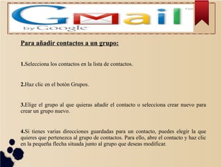 Para añadir contactos a un grupo:
1.Selecciona los contactos en la lista de contactos.

2.Haz clic en el botón Grupos.

3.Elige el grupo al que quieras añadir el contacto o selecciona crear nuevo para
crear un grupo nuevo.

4.Si tienes varias direcciones guardadas para un contacto, puedes elegir la que
quieres que pertenezca al grupo de contactos. Para ello, abre el contacto y haz clic
en la pequeña flecha situada junto al grupo que deseas modificar.

 