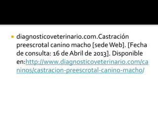    diagnosticoveterinario.com.Castración
    preescrotal canino macho [sede Web]. [Fecha
    de consulta: 16 de Abril de 2013]. Disponible
    en:http://www.diagnosticoveterinario.com/ca
    ninos/castracion-preescrotal-canino-macho/
 