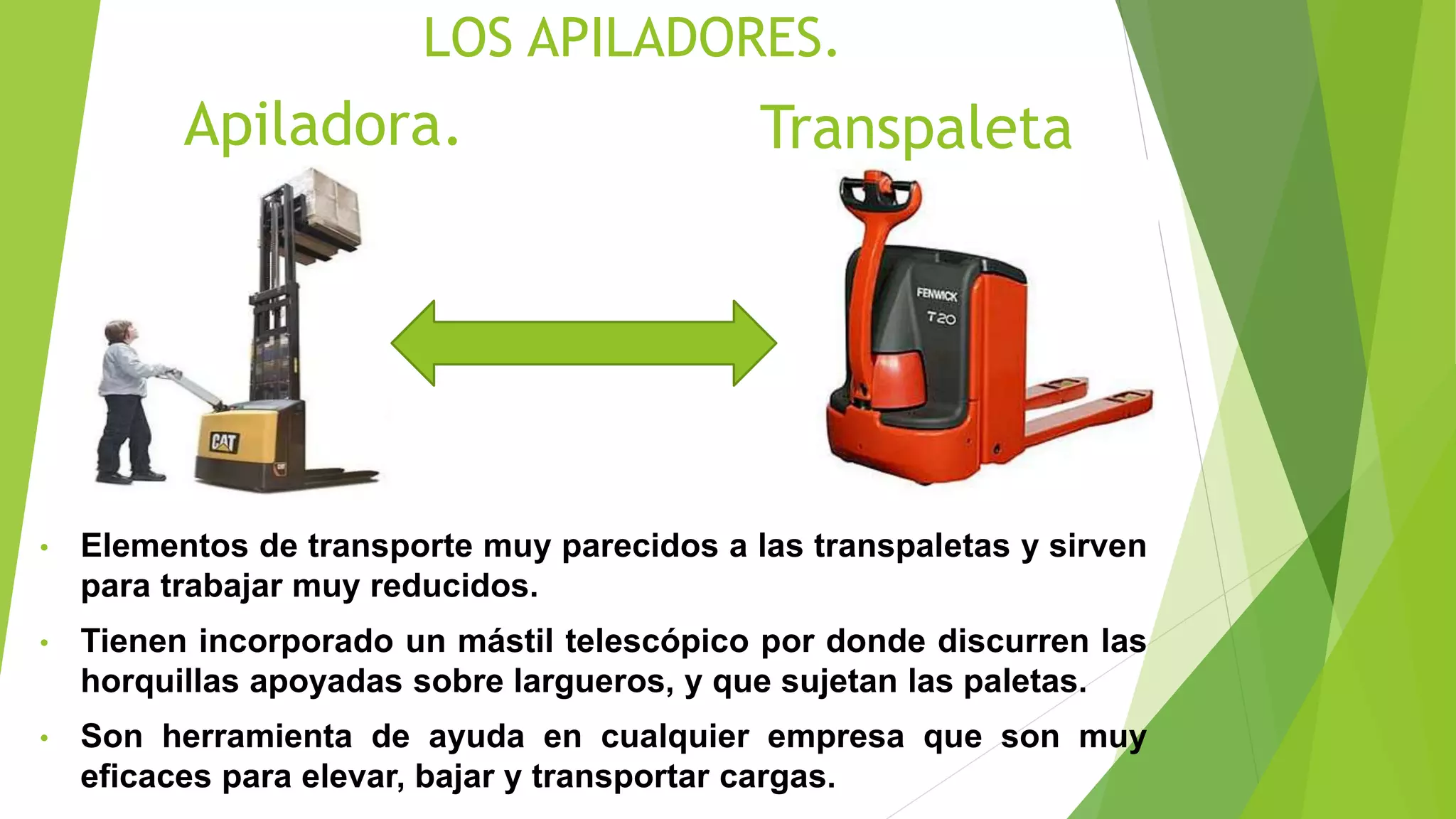 LOS APILADORES.
• Elementos de transporte muy parecidos a las transpaletas y sirven
para trabajar muy reducidos.
• Tienen incorporado un mástil telescópico por donde discurren las
horquillas apoyadas sobre largueros, y que sujetan las paletas.
• Son herramienta de ayuda en cualquier empresa que son muy
eficaces para elevar, bajar y transportar cargas.
Apiladora. Transpaleta