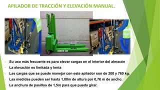 APILADOR DE TRACCIÓN Y ELEVACIÓN MANUAL.
• Su uso más frecuente es para elevar cargas en el interior del almacén
• La elevación es limitada y lenta
• Las cargas que se puede manejar con este apilador son de 200 y 760 kg.
• Las medidas pueden ser hasta 1,80m de altura por 0,76 m de ancho.
• La anchura de pasillos de 1,5m para que pueda girar.