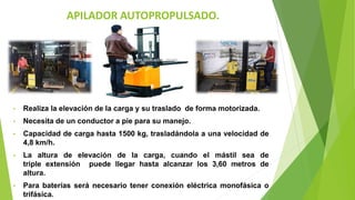 APILADOR AUTOPROPULSADO.
• Realiza la elevación de la carga y su traslado de forma motorizada.
• Necesita de un conductor a pie para su manejo.
• Capacidad de carga hasta 1500 kg, trasladándola a una velocidad de
4,8 km/h.
• La altura de elevación de la carga, cuando el mástil sea de
triple extensión puede llegar hasta alcanzar los 3,60 metros de
altura.
• Para baterías será necesario tener conexión eléctrica monofásica o
trifásica.