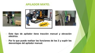 APILADOR MIXTO.
• Este tipo de apilador tiene tracción manual y elevación
eléctrica.
• Por lo que puede realizar las funciones de los 2 y suplir las
desventajas del apilador manual.