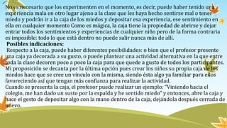No es necesario que los experimenten en el momento, es decir, puede haber tenido una
experiencia mala en otro lugar ajeno a la clase que les haya hecho sentirse mal o tener
miedo y podrán ir a la caja de los miedos y depositar esa experiencia, ese sentimiento en
ella en cualquier momento Como es mágica, la caja tiene la propiedad de abrirse y dejar
entrar todos los sentimientos y experiencias de cualquier niño pero de la forma contraria
es imposible: todo lo que está dentro no puede salir nunca más de allí.
Posibles indicaciones:
Respecto a la caja, puede haber diferentes posibilidades: o bien que el profesor presente
una caja ya decorada a su gusto, o puede plantear una actividad alternativa en la que entre
toda la clase decoren poco a poco la caja para que quede a gusto de todos los participantes.
Mi proposición se decanta por la última opción pues crear los niños su propia caja de los
miedos hace que se cree un vínculo con la misma, siendo ésta algo ya familiar para ellos
favoreciendo así que tengan más confianza para realizar la actividad.
Cuando se presenta la caja, el profesor puede realizar un ejemplo: “Viniendo hacia el
colegio, me han dado un susto por la espalda y he sentido miedo” y entonces, abre la caja y
hace el gesto de depositar algo con la mano dentro de la caja, dejándola después cerrada de
nuevo.
 