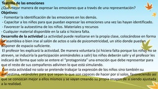 Teatrillo de las emociones
¿Qué mejor manera de expresar las emociones que a través de una representación?
Objetivos:
- Fomentar la identificación de las emociones en los demás.
- Capacitar a los niños para que puedan expresar las emociones una vez las hayan identificado.
- Favorecer la autoestima de los niños. Materiales y recursos
- Cualquier material disponible en la sala si hiciera falta.
Desarrollo de la actividad La actividad puede realizarse en la propia clase, colocándose en forma
de asamblea o bien irse al salón de actos o sala de psicomotricidad, un sitio donde puedan
disponer de espacio suficiente.
El profesor les explicará la actividad. De manera voluntaria (si hiciera falta porque los niños no se
atreven, se induciría la participación animándoles a salir) los niños deberán salir y el profesor les
indicará de forma que solo se entere el “protagonista” una emoción que debe representar para
que el resto de sus compañeros adivinen lo que está simulando.
Con esta actividad no solo se pretende trabajar la expresión de los niños sino también su
autoestima, retándoles para que sepan lo que son capaces de hacer por sí solos, favoreciendo así
que se conozcan mejor a ellos mismos y se vayan creando su propia imagen de sí siendo ajustada
a la realidad.
 