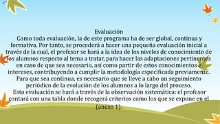 Evaluación
Como toda evaluación, la de este programa ha de ser global, continua y
formativa. Por tanto, se procederá a hacer una pequeña evaluación inicial a
través de la cual, el profesor se hará a la idea de los niveles de conocimiento de
los alumnos respecto al tema a tratar, para hacer las adaptaciones pertinentes
en caso de que sea necesario, así como partir de estos conocimientos e
intereses, contribuyendo a cumplir la metodología especificada previamente.
Para que sea continua, es necesario que se lleve a cabo un seguimiento
periódico de la evolución de los alumnos a lo largo del proceso.
Esta evaluación se hará a través de la observación sistemática: el profesor
contará con una tabla donde recogerá criterios como los que se expone en el
(anexo 1).
 