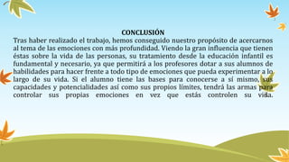 CONCLUSIÓN
Tras haber realizado el trabajo, hemos conseguido nuestro propósito de acercarnos
al tema de las emociones con más profundidad. Viendo la gran influencia que tienen
éstas sobre la vida de las personas, su tratamiento desde la educación infantil es
fundamental y necesario, ya que permitirá a los profesores dotar a sus alumnos de
habilidades para hacer frente a todo tipo de emociones que pueda experimentar a lo
largo de su vida. Si el alumno tiene las bases para conocerse a sí mismo, sus
capacidades y potencialidades así como sus propios límites, tendrá las armas para
controlar sus propias emociones en vez que estás controlen su vida.
 