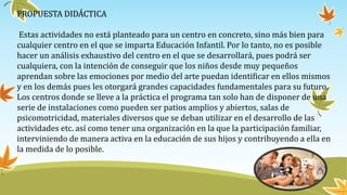 PROPUESTA DIDÁCTICA
Estas actividades no está planteado para un centro en concreto, sino más bien para
cualquier centro en el que se imparta Educación Infantil. Por lo tanto, no es posible
hacer un análisis exhaustivo del centro en el que se desarrollará, pues podrá ser
cualquiera, con la intención de conseguir que los niños desde muy pequeños
aprendan sobre las emociones por medio del arte puedan identificar en ellos mismos
y en los demás pues les otorgará grandes capacidades fundamentales para su futuro.
Los centros donde se lleve a la práctica el programa tan solo han de disponer de una
serie de instalaciones como pueden ser patios amplios y abiertos, salas de
psicomotricidad, materiales diversos que se deban utilizar en el desarrollo de las
actividades etc. así como tener una organización en la que la participación familiar,
interviniendo de manera activa en la educación de sus hijos y contribuyendo a ella en
la medida de lo posible.
 