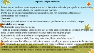 Expreso lo que escucho
La música es un buen recurso para motivar a los niños, además que ayuda a experimentar
diferentes emociones a través de los ritmos que marcan.
Por lo que se trabajará directamente con audiciones con significados fácilmente
identificables por los niños.
Objetivo:
- Conocer y experimentar las emociones causadas por la música a través del cuerpo.
Materiales y recursos
- Radiocasete o reproductor de cd.
- Sala de psicomotricidad, disponiendo así de una gran cantidad de espacio. Primero los
niños las escucharán tranquilamente, estando sentados en gran grupo.
Se procederá a realizar una batería de preguntas respecto a ellas:
- ¿Cómo nos han parecido? ¿Eran alegres/tristes/divertidas/aburridas…?
Después de esto, los niños se volverán a sentar en el gran grupo y contarán lo que han
experimentado, por qué se han movido de una manera diferente según la canción, qué han
sentido con cada canción… Además, se añadirán preguntas para extrapolar las emociones
sentidas, a situaciones de su día a día que les produzcan dichas emociones.
 